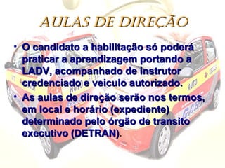 AULAS DE DIREÇÃOAULAS DE DIREÇÃO
• O candidato a habilitação só poderáO candidato a habilitação só poderá
praticar a aprendizagem portando apraticar a aprendizagem portando a
LADV, acompanhado de instrutorLADV, acompanhado de instrutor
credenciado e veiculo autorizado.credenciado e veiculo autorizado.
• As aulas de direção serão nos termos,As aulas de direção serão nos termos,
em local e horário (expediente)em local e horário (expediente)
determinado pelo órgão de transitodeterminado pelo órgão de transito
executivo (DETRAN)executivo (DETRAN)..
 