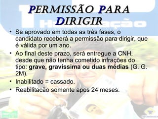 PPERmISSÃOERmISSÃO PPARAARA
DDIRIgIRIRIgIR
• Se aprovado em todas as três fases, o
candidato receberá a permissão para dirigir, que
é válida por um ano.
• Ao final deste prazo, será entregue a CNH,
desde que não tenha cometido infrações do
tipo: grave, gravíssima ou duas médias (G. G.
2M).
• Inabilitado = cassado.
• Reabilitacão somente apos 24 meses.
 