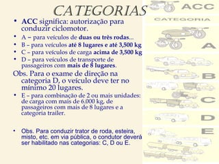 CATEgORIAS
• ACC significa: autorização para
conduzir ciclomotor.
• A – para veículos de duas ou três rodas...
• B – para veículos até 8 lugares e até 3,500 kg
• C – para veículos de carga acima de 3,500 kg
• D – para veículos de transporte de
passageiros com mais de 8 lugares.
Obs. Para o exame de direção na
categoria D, o veículo deve ter no
mínimo 20 lugares.
• E – para combinação de 2 ou mais unidades:
de carga com mais de 6.000 kg, de
passageiros com mais de 8 lugares e a
categoria trailer.
• Obs. Para conduzir trator de roda, esteira,
misto, etc. em via pública, o condutor deverá
ser habilitado nas categorias: C, D ou E.
 