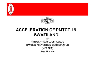 ACCELERATION OF PMTCT IN
      SWAZILAND
                  BY
        INNOCENT MAHLUBI HADEBE
    HIV/AIDS PREVENTION COORDINATOR
                (NERCHA)
               SWAZILAND.
 