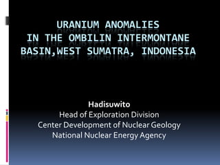 URANIUM ANOMALIES
 IN THE OMBILIN INTERMONTANE
BASIN,WEST SUMATRA, INDONESIA



               Hadisuwito
       Head of Exploration Division
  Center Development of Nuclear Geology
     National Nuclear Energy Agency
 
