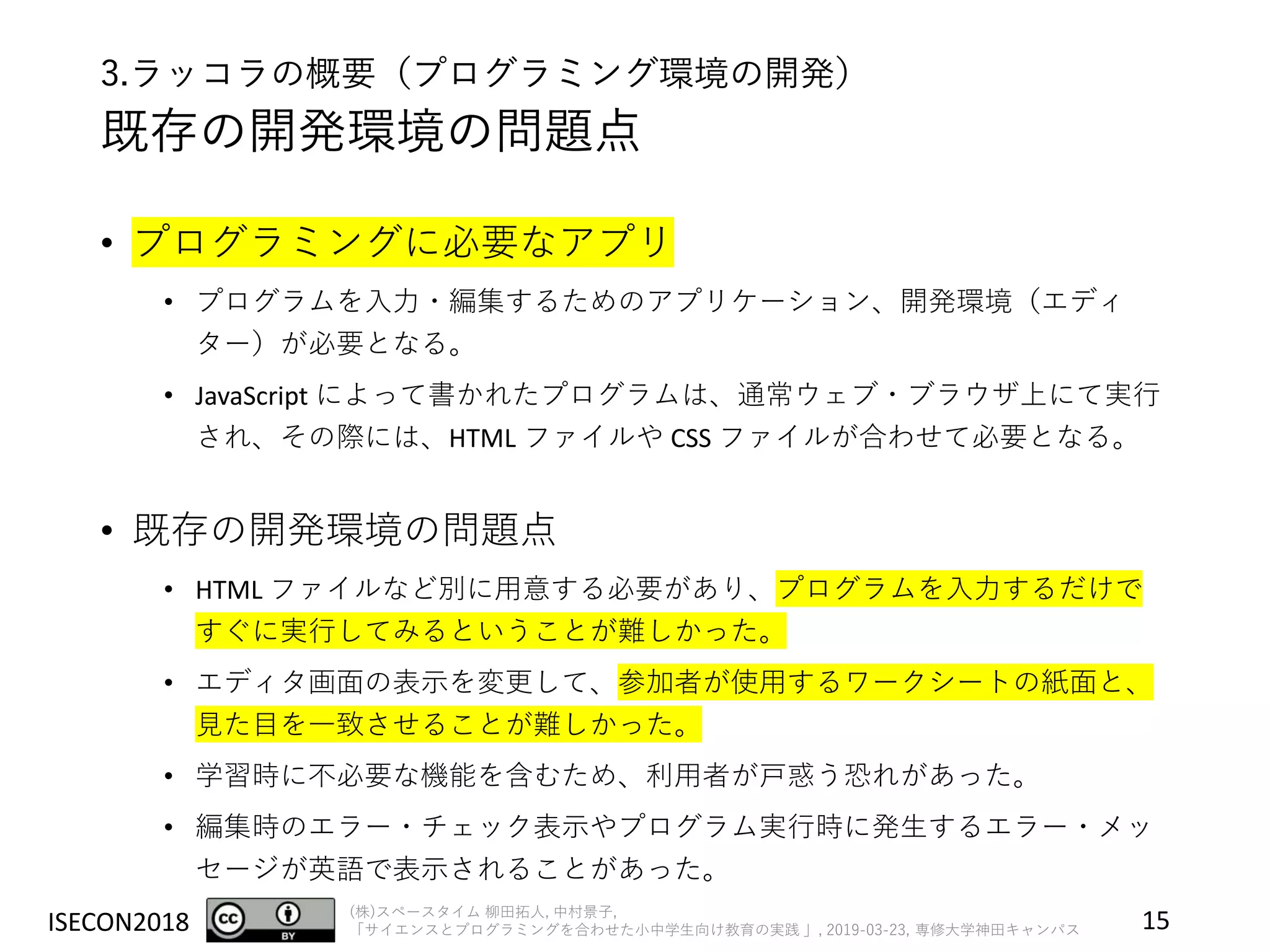 ISECON2018 (株)スペースタイム 柳田拓人, 中村景子,
「サイエンスとプログラミングを合わせた小中学生向け教育の実践 」, 2019-03-23, 専修大学神田キャンパス
3.ラッコラの概要（プログラミング環境の開発）
既存の開発環境の問題点
• プログラミングに必要なアプリ
• プログラムを入力・編集するためのアプリケーション、開発環境（エディ
ター）が必要となる。
• JavaScript によって書かれたプログラムは、通常ウェブ・ブラウザ上にて実行
され、その際には、HTML ファイルや CSS ファイルが合わせて必要となる。
• 既存の開発環境の問題点
• HTML ファイルなど別に用意する必要があり、プログラムを入力するだけで
すぐに実行してみるということが難しかった。
• エディタ画面の表示を変更して、参加者が使用するワークシートの紙面と、
見た目を一致させることが難しかった。
• 学習時に不必要な機能を含むため、利用者が戸惑う恐れがあった。
• 編集時のエラー・チェック表示やプログラム実行時に発生するエラー・メッ
セージが英語で表示されることがあった。
15
 