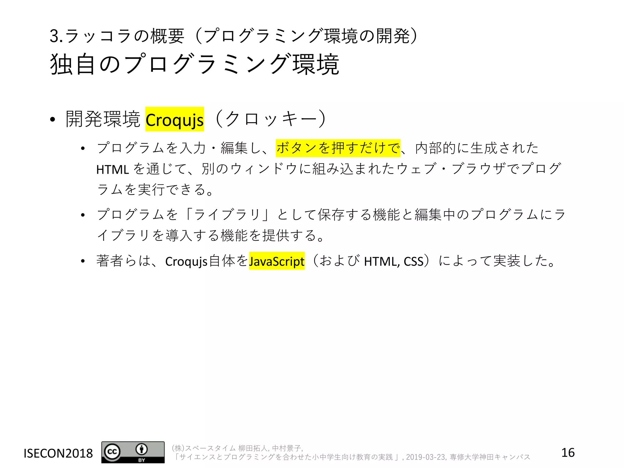ISECON2018 (株)スペースタイム 柳田拓人, 中村景子,
「サイエンスとプログラミングを合わせた小中学生向け教育の実践 」, 2019-03-23, 専修大学神田キャンパス
3.ラッコラの概要（プログラミング環境の開発）
独自のプログラミング環境
• 開発環境 Croqujs（クロッキー）
• プログラムを入力・編集し、ボタンを押すだけで、内部的に生成された
HTML を通じて、別のウィンドウに組み込まれたウェブ・ブラウザでプログ
ラムを実行できる。
• プログラムを「ライブラリ」として保存する機能と編集中のプログラムにラ
イブラリを導入する機能を提供する。
• 著者らは、Croqujs自体をJavaScript（および HTML, CSS）によって実装した。
16
 