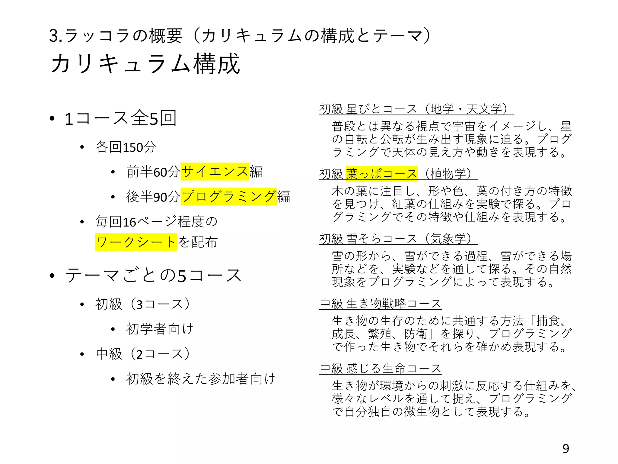 3.ラッコラの概要（カリキュラムの構成とテーマ）
カリキュラム構成
• 1コース全5回
• 各回150分
• 前半60分サイエンス編
• 後半90分プログラミング編
• 毎回16ページ程度の
ワークシートを配布
• テーマごとの5コース
• 初級（3コース）
• 初学者向け
• 中級（2コース）
• 初級を終えた参加者向け
9
初級 星びとコース（地学・天文学）
普段とは異なる視点で宇宙をイメージし、星
の自転と公転が生み出す現象に迫る。プログ
ラミングで天体の見え方や動きを表現する。
初級 葉っぱコース（植物学）
木の葉に注目し、形や色、葉の付き方の特徴
を見つけ、紅葉の仕組みを実験で探る。プロ
グラミングでその特徴や仕組みを表現する。
初級 雪そらコース（気象学）
雪の形から、雪ができる過程、雪ができる場
所などを、実験などを通して探る。その自然
現象をプログラミングによって表現する。
中級 生き物戦略コース
生き物の生存のために共通する方法「捕食、
成長、繁殖、防衛」を探り、プログラミング
で作った生き物でそれらを確かめ表現する。
中級 感じる生命コース
生き物が環境からの刺激に反応する仕組みを、
様々なレベルを通して捉え、プログラミング
で自分独自の微生物として表現する。
 
