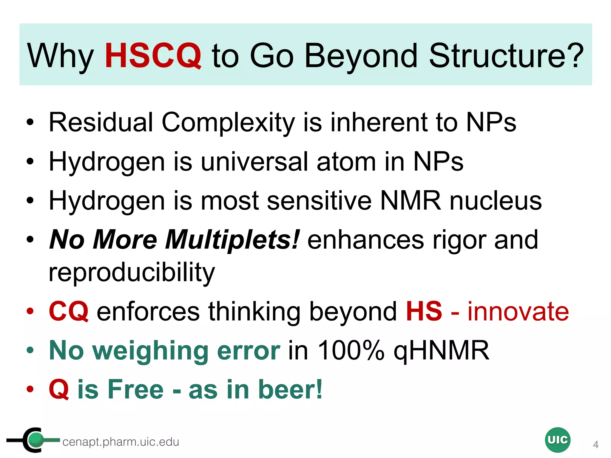 cenapt.pharm.uic.edu UIC
Why HSCQ to Go Beyond Structure?
• Residual Complexity is inherent to NPs
• Hydrogen is universal atom in NPs
• Hydrogen is most sensitive NMR nucleus
• No More Multiplets! enhances rigor and
reproducibility
• CQ enforces thinking beyond HS - innovate
• No weighing error in 100% qHNMR
• Q is Free - as in beer!
4
 