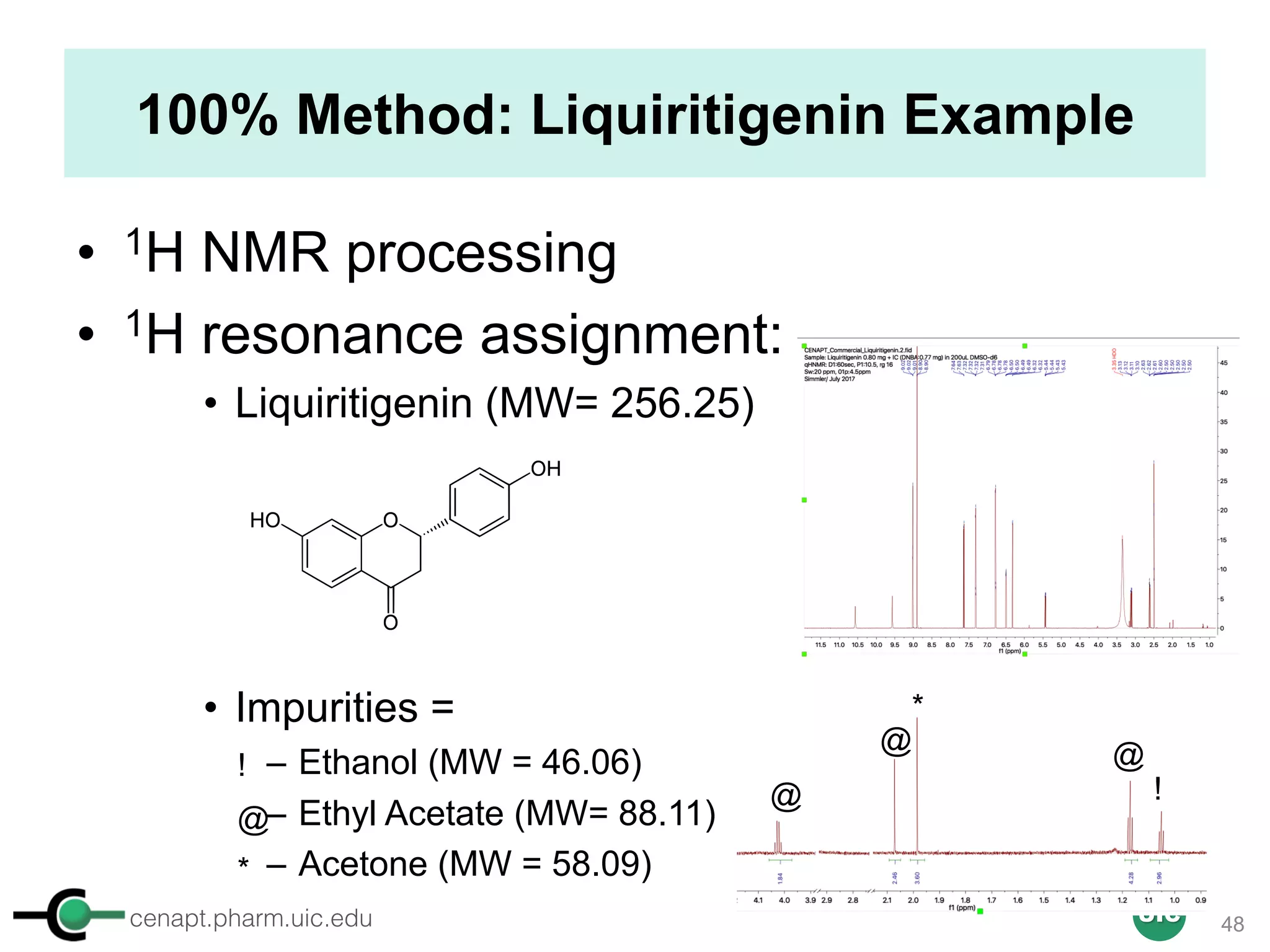 cenapt.pharm.uic.edu UIC
100% Method: Liquiritigenin Example
• 1H NMR processing
• 1H resonance assignment:
• Liquiritigenin (MW= 256.25)
• Impurities =
– Ethanol (MW = 46.06)
– Ethyl Acetate (MW= 88.11)
– Acetone (MW = 58.09)
@
@@
@
!
!
*
*
48
 