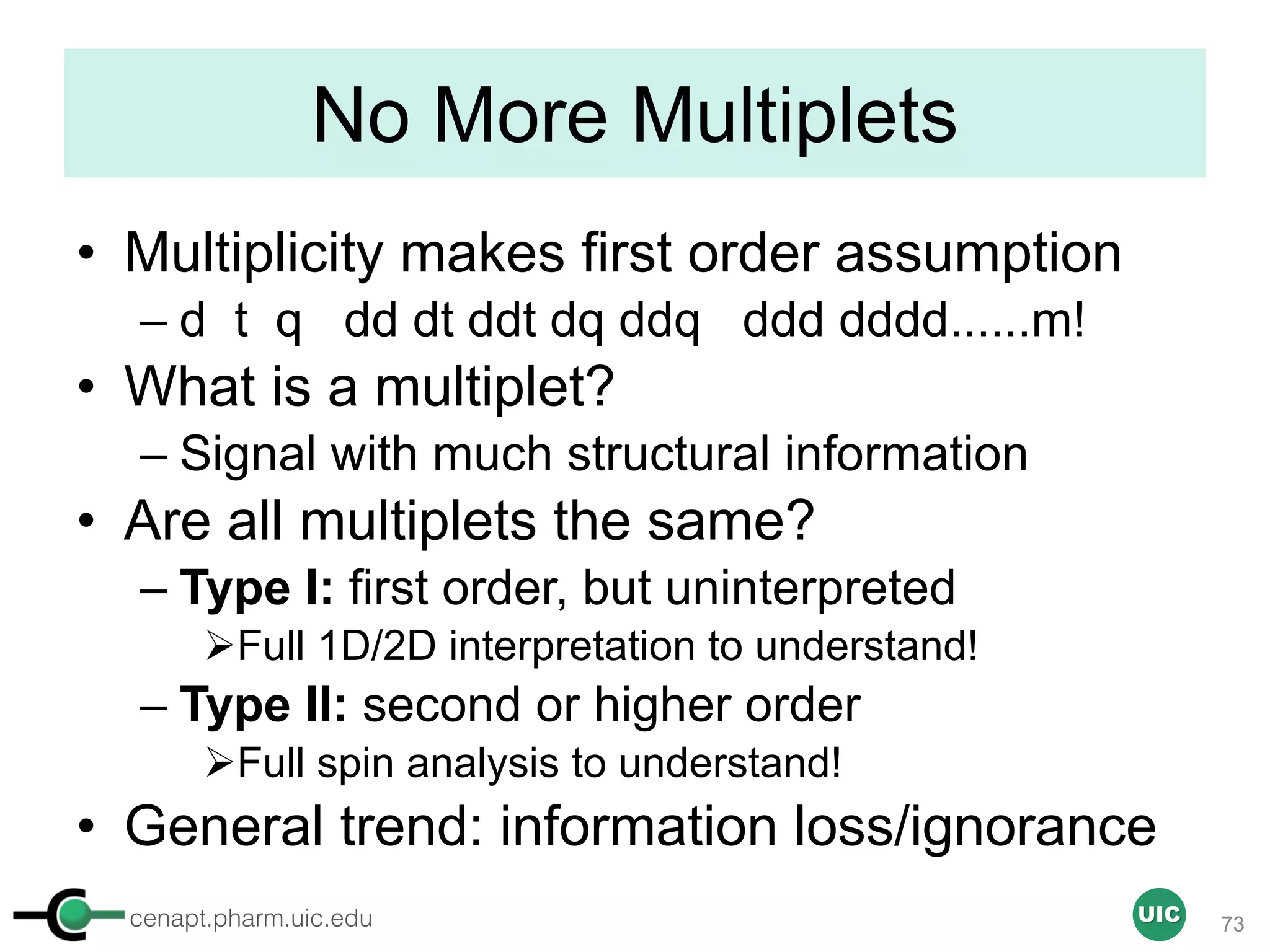 cenapt.pharm.uic.edu UIC
No More Multiplets
• Multiplicity makes first order assumption
– d t q dd dt ddt dq ddq ddd dddd......m!
• What is a multiplet?
– Signal with much structural information
• Are all multiplets the same?
– Type I: first order, but uninterpreted
ØFull 1D/2D interpretation to understand!
– Type II: second or higher order
ØFull spin analysis to understand!
• General trend: information loss/ignorance
73
 