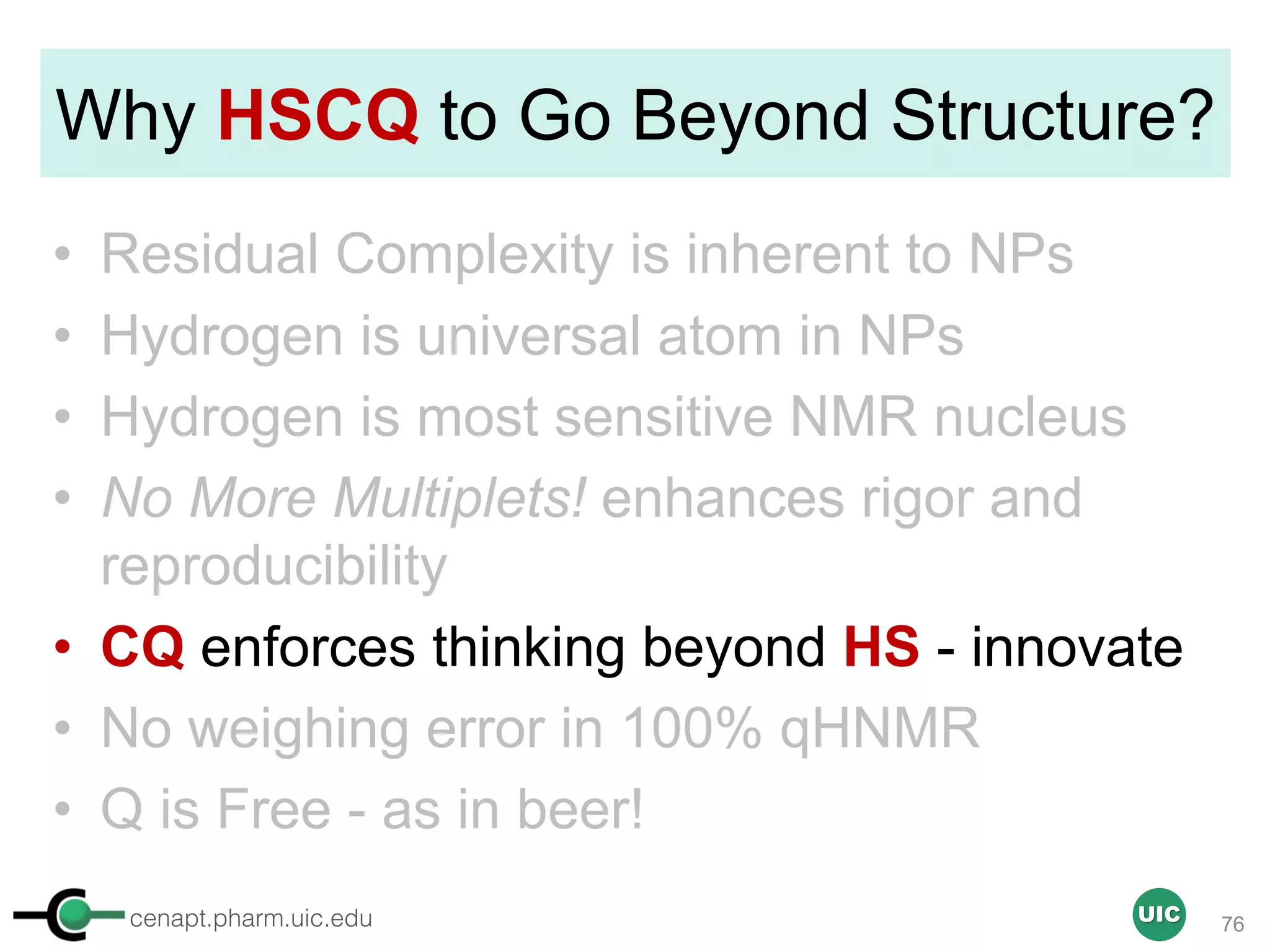 cenapt.pharm.uic.edu UIC
Why HSCQ to Go Beyond Structure?
• Residual Complexity is inherent to NPs
• Hydrogen is universal atom in NPs
• Hydrogen is most sensitive NMR nucleus
• No More Multiplets! enhances rigor and
reproducibility
• CQ enforces thinking beyond HS - innovate
• No weighing error in 100% qHNMR
• Q is Free - as in beer!
76
 
