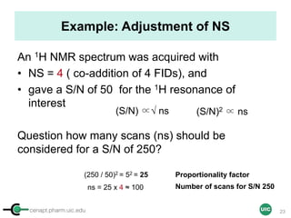 cenapt.pharm.uic.edu UIC
Example: Adjustment of NS
An 1H NMR spectrum was acquired with
• NS = 4 ( co-addition of 4 FIDs), and
• gave a S/N of 50 for the 1H resonance of
interest
Question how many scans (ns) should be
considered for a S/N of 250?
(S/N) ∝√ ns
(250 / 50)2 = 52 = 25
(S/N)2 ∝ ns
ns = 25 x 4 ≈ 100
Proportionality factor
Number of scans for S/N 250
23
 