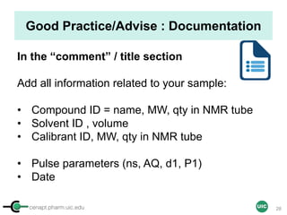 cenapt.pharm.uic.edu UIC
Good Practice/Advise : Documentation
In the “comment” / title section
Add all information related to your sample:
• Compound ID = name, MW, qty in NMR tube
• Solvent ID , volume
• Calibrant ID, MW, qty in NMR tube
• Pulse parameters (ns, AQ, d1, P1)
• Date
28
 