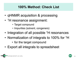 cenapt.pharm.uic.edu UIC
100% Method: Check List
• qHNMR acquisition & processing
• 1H resonance assignment:
• Target compound
• Impurities (solvent, congeners)
• Integration of all possible 1H resonances
• Normalization of integrals to 100% for 1H
• for the target compound
• Export all integrals to spreadsheet
54
 