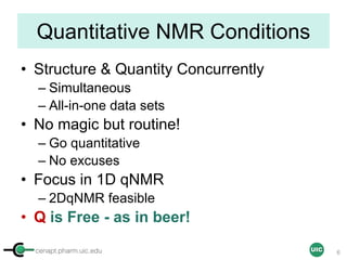 cenapt.pharm.uic.edu UIC
Quantitative NMR Conditions
• Structure & Quantity Concurrently
– Simultaneous
– All-in-one data sets
• No magic but routine!
– Go quantitative
– No excuses
• Focus in 1D qNMR
– 2DqNMR feasible
• Q is Free - as in beer!
6
 