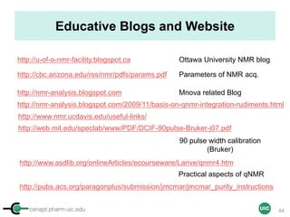 cenapt.pharm.uic.edu UIC
Educative Blogs and Website
http://u-of-o-nmr-facility.blogspot.ca
http://cbc.arizona.edu/rss/nmr/pdfs/params.pdf
http://nmr-analysis.blogspot.com Mnova related Blog
Parameters of NMR acq.
Ottawa University NMR blog
http://www.nmr.ucdavis.edu/useful-links/
90 pulse width calibration
(Bruker)
http://web.mit.edu/speclab/www/PDF/DCIF-90pulse-Bruker-j07.pdf
http://www.asdlib.org/onlineArticles/ecourseware/Larive/qnmr4.htm
Practical aspects of qNMR
64
http://nmr-analysis.blogspot.com/2009/11/basis-on-qnmr-integration-rudiments.html
http://pubs.acs.org/paragonplus/submission/jmcmar/jmcmar_purity_instructions
 