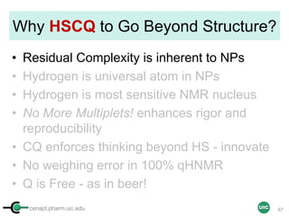 cenapt.pharm.uic.edu UIC
Why HSCQ to Go Beyond Structure?
• Residual Complexity is inherent to NPs
• Hydrogen is universal atom in NPs
• Hydrogen is most sensitive NMR nucleus
• No More Multiplets! enhances rigor and
reproducibility
• CQ enforces thinking beyond HS - innovate
• No weighing error in 100% qHNMR
• Q is Free - as in beer!
67
 
