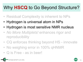 cenapt.pharm.uic.edu UIC
Why HSCQ to Go Beyond Structure?
• Residual Complexity is inherent to NPs
• Hydrogen is universal atom in NPs
• Hydrogen is most sensitive NMR nucleus
• No More Multiplets! enhances rigor and
reproducibility
• CQ enforces thinking beyond HS - innovate
• No weighing error in 100% qHNMR
• Q is Free - as in beer!
70
 