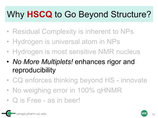 cenapt.pharm.uic.edu UIC
Why HSCQ to Go Beyond Structure?
• Residual Complexity is inherent to NPs
• Hydrogen is universal atom in NPs
• Hydrogen is most sensitive NMR nucleus
• No More Multiplets! enhances rigor and
reproducibility
• CQ enforces thinking beyond HS - innovate
• No weighing error in 100% qHNMR
• Q is Free - as in beer!
72
 