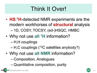 cenapt.pharm.uic.edu UIC
Think It Over!
• HS:1H-detected NMR experiments are the
modern workhorses of structural analysis
– 1D, COSY, TOCSY, (ed-)HSQC, HMBC
• Why not use all 1H information?
– H,H couplings
– H,C couplings (13C satellites anybody?)
• Why not use all NMR information?
– Composition, Analogues
– Quantitative composition, purity
77
 