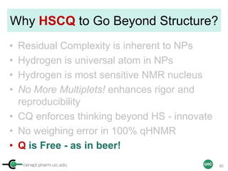 cenapt.pharm.uic.edu UIC
Why HSCQ to Go Beyond Structure?
• Residual Complexity is inherent to NPs
• Hydrogen is universal atom in NPs
• Hydrogen is most sensitive NMR nucleus
• No More Multiplets! enhances rigor and
reproducibility
• CQ enforces thinking beyond HS - innovate
• No weighing error in 100% qHNMR
• Q is Free - as in beer!
80
 