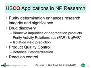 cenapt.pharm.uic.edu UIC
HSCQ Applications in NP Research
• Purity determination enhances research
integrity and significance
• Drug discovery
– Bioactive impurities or degradation products
– Purity Activity Relationships (PAR) & qPAR*
– Isolation yield prediction
• Product Quality Control
– Botanical Standardization
• Reaction control
83*Qiu et al., J. Nat. Prod. 76, 413-9 (2013)
 