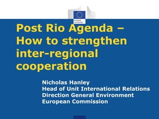 Post Rio Agenda –
How to strengthen
inter-regional
cooperation
   Nicholas Hanley
   Head of Unit International Relations
   Direction General Environment
   European Commission
 
