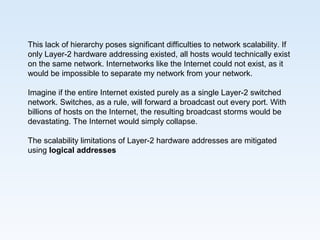 This lack of hierarchy poses significant difficulties to network scalability. If
only Layer-2 hardware addressing existed, all hosts would technically exist
on the same network. Internetworks like the Internet could not exist, as it
would be impossible to separate my network from your network.
Imagine if the entire Internet existed purely as a single Layer-2 switched
network. Switches, as a rule, will forward a broadcast out every port. With
billions of hosts on the Internet, the resulting broadcast storms would be
devastating. The Internet would simply collapse.
The scalability limitations of Layer-2 hardware addresses are mitigated
using logical addresses
 