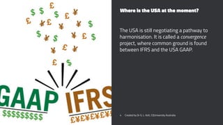 Where is the USA at the moment?
The USA is still negotiating a pathway to
harmonisation. It is called a convergence
project, where common ground is found
between IFRS and the USA GAAP.
4 Created by Dr G. L. Ilott, CQUniversity Australia
 