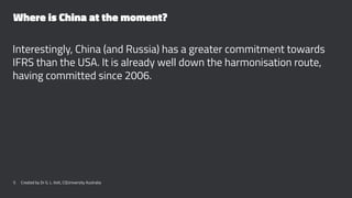 Where is China at the moment?
Interestingly, China (and Russia) has a greater commitment towards
IFRS than the USA. It is already well down the harmonisation route,
having committed since 2006.
5 Created by Dr G. L. Ilott, CQUniversity Australia
 