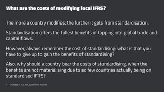 What are the costs of modifying local IFRS?
The more a country modifies, the further it gets from standardisation.
Standardisation offers the fullest benefits of tapping into global trade and
capital flows.
However, always remember the cost of standardising: what is that you
have to give up to gain the benefits of standardising?
Also, why should a country bear the costs of standardising, when the
benefits are not materialising due to so few countries actually being on
standardised IFRS?
7 Created by Dr G. L. Ilott, CQUniversity Australia
 