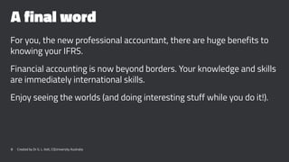 A final word
For you, the new professional accountant, there are huge benefits to
knowing your IFRS.
Financial accounting is now beyond borders. Your knowledge and skills
are immediately international skills.
Enjoy seeing the worlds (and doing interesting stuff while you do it!).
8 Created by Dr G. L. Ilott, CQUniversity Australia
 