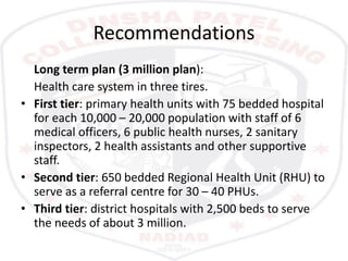 Recommendations
Long term plan (3 million plan):
Health care system in three tires.
• First tier: primary health units with 75 bedded hospital
for each 10,000 – 20,000 population with staff of 6
medical officers, 6 public health nurses, 2 sanitary
inspectors, 2 health assistants and other supportive
staff.
• Second tier: 650 bedded Regional Health Unit (RHU) to
serve as a referral centre for 30 – 40 PHUs.
• Third tier: district hospitals with 2,500 beds to serve
the needs of about 3 million.
 