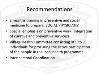 Recommendations
• 3 months training in preventive and social
medicine to prepare ‘SOCIAL PHYSICIANS’
• Special emphasis on preventive work (Integration
of curative and preventive services)
• Village Health Committee consisting of 5 to 7
individuals for procuring the active participation
of the people in the local health programme.
• Inter-sectoral Coordination
 