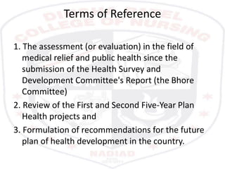 Terms of Reference
1. The assessment (or evaluation) in the field of
medical relief and public health since the
submission of the Health Survey and
Development Committee's Report (the Bhore
Committee)
2. Review of the First and Second Five-Year Plan
Health projects and
3. Formulation of recommendations for the future
plan of health development in the country.
 