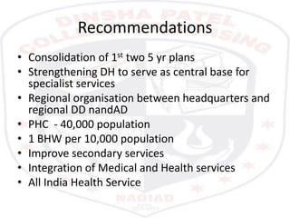 Recommendations
• Consolidation of 1st two 5 yr plans
• Strengthening DH to serve as central base for
specialist services
• Regional organisation between headquarters and
regional DD nandAD
• PHC - 40,000 population
• 1 BHW per 10,000 population
• Improve secondary services
• Integration of Medical and Health services
• All India Health Service
 