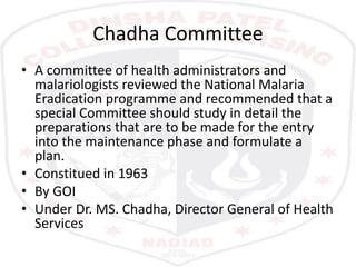 Chadha Committee
• A committee of health administrators and
malariologists reviewed the National Malaria
Eradication programme and recommended that a
special Committee should study in detail the
preparations that are to be made for the entry
into the maintenance phase and formulate a
plan.
• Constitued in 1963
• By GOI
• Under Dr. MS. Chadha, Director General of Health
Services
 