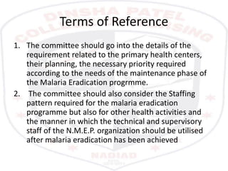 Terms of Reference
1. The committee should go into the details of the
requirement related to the primary health centers,
their planning, the necessary priority required
according to the needs of the maintenance phase of
the Malaria Eradication progrmme.
2. The committee should also consider the Staffing
pattern required for the malaria eradication
programme but also for other health activities and
the manner in which the technical and supervisory
staff of the N.M.E.P. organization should be utilised
after malaria eradication has been achieved
 