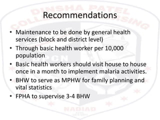 Recommendations
• Maintenance to be done by general health
services (block and district level)
• Through basic health worker per 10,000
population
• Basic health workers should visit house to house
once in a month to implement malaria activities.
• BHW to serve as MPHW for family planning and
vital statistics
• FPHA to supervise 3-4 BHW
 