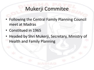 Mukerji Commitee
• Following the Central Family Planning Council
meet at Madras
• Constitued in 1965
• Headed by Shri Mukerji, Secretary, Ministry of
Health and Family Planning
 