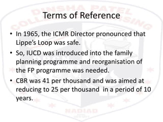 Terms of Reference
• In 1965, the ICMR Director pronounced that
Lippe’s Loop was safe.
• So, IUCD was introduced into the family
planning programme and reorganisation of
the FP programme was needed.
• CBR was 41 per thousand and was aimed at
reducing to 25 per thousand in a period of 10
years.
 