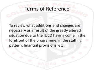 Terms of Reference
To review what additions and changes are
necessary as a result of the greatly altered
situation due to the IUCD having come in the
forefront of the programme, in the staffing
pattern, financial provisions, etc.
 