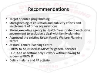 Recommendations
• Target oriented programming
• Strengthening of education and publicity efforts and
involvement of other organisations
• Strong executive agency in Health Directorate of each state
government to exclusively deal with family planning
• Approved the existing Urban Family Welfare Planning
centre
• At Rural Family Planning Centre
- BHW to be utilised as MPW for general services
- FPHA to undertake only FP work without having to
supervise BHW D
• Delink malaria and FP activity
 