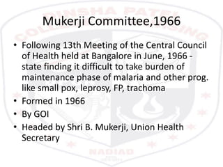 Mukerji Committee,1966
• Following 13th Meeting of the Central Council
of Health held at Bangalore in June, 1966 -
state finding it difficult to take burden of
maintenance phase of malaria and other prog.
like small pox, leprosy, FP, trachoma
• Formed in 1966
• By GOI
• Headed by Shri B. Mukerji, Union Health
Secretary
 