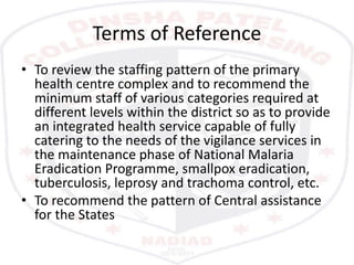 Terms of Reference
• To review the staffing pattern of the primary
health centre complex and to recommend the
minimum staff of various categories required at
different levels within the district so as to provide
an integrated health service capable of fully
catering to the needs of the vigilance services in
the maintenance phase of National Malaria
Eradication Programme, smallpox eradication,
tuberculosis, leprosy and trachoma control, etc.
• To recommend the pattern of Central assistance
for the States
 