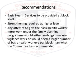 Recommendations
• Basic Health Services to be provided at block
level
• Strengthening required at higher level
• Any attempt to give the basic health worker
more work under the family planning
programme would either endanger malaria
vigilance work or would need a larger number
of basic health workers per block than what
the Committee has recommended.
 