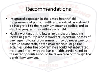 Recommendations
• Integrated approach in the entire health field -
Programmes of public health and medical care should
be integrated to the maximum extent possible and so
also the programmes within each field.
• Health workers at the lower levels should become
increasingly multipurpose workers. In certain phases of
any large national programme it may be necessary to
have separate staff, at the maintenance stage the
activities under the programme should get integrated
more and more with the basic health services and to
the extent possible should be taken care of through the
domiciliary services.
 