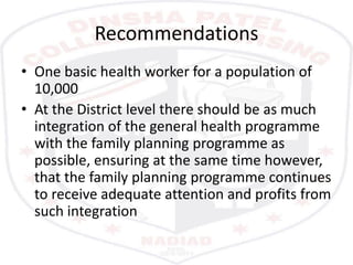 Recommendations
• One basic health worker for a population of
10,000
• At the District level there should be as much
integration of the general health programme
with the family planning programme as
possible, ensuring at the same time however,
that the family planning programme continues
to receive adequate attention and profits from
such integration
 