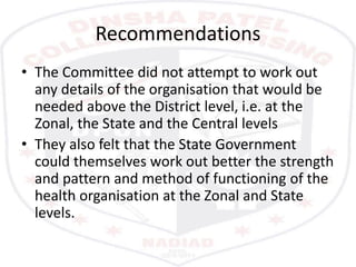 Recommendations
• The Committee did not attempt to work out
any details of the organisation that would be
needed above the District level, i.e. at the
Zonal, the State and the Central levels
• They also felt that the State Government
could themselves work out better the strength
and pattern and method of functioning of the
health organisation at the Zonal and State
levels.
 