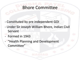 Bhore Committee
- Constituted by pre independent GOI
- Under Sir Joseph William Bhore, Indian Civil
Servant
- Formed in 1943
- “Health Planning and Development
Committee”
 