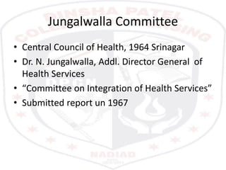 Jungalwalla Committee
• Central Council of Health, 1964 Srinagar
• Dr. N. Jungalwalla, Addl. Director General of
Health Services
• “Committee on Integration of Health Services”
• Submitted report un 1967
 