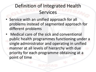 Definition of Integrated Health
Services
• Service with an unified approach for all
problems instead of segmented approach for
different problems
• Medical care of the sick and conventional
public health programmes functioning under a
single administrator and operating in unified
manner at all levels of hierarchy with due
priority for each programme obtaining at a
point of time
 