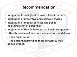 Recommendation
• Integration from highest to lowest level in services
• Integration of preventive and curative services
• Integration of medical services and public
health(rotation of personnel)
• Integration of Health Services has 3 main components
- Health services of functions and methods of delivery
- Their organisation
- The personnel providing these services & their
administration
 
